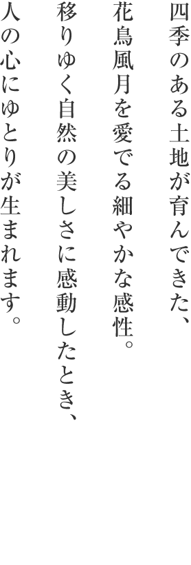 四季のある土地が育んできた、花鳥風月を愛でる細やかな感性。移りゆく自然の美しさに感動したとき、人の心にゆとりが生まれます。