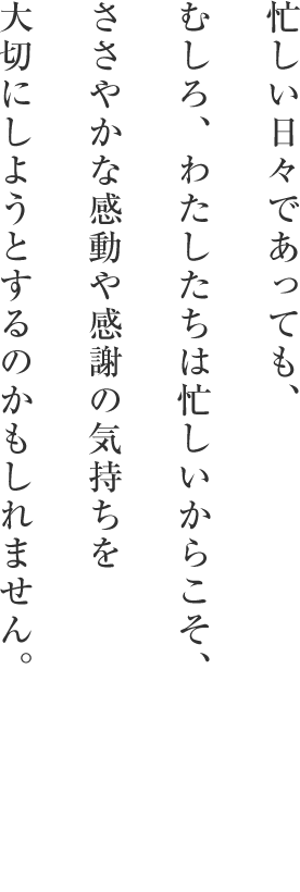 忙しい日々であっても、むしろ、わたしたちは忙しいからこそ、ささやかな感動や感謝の気持ちを大切にしようとするのかもしれません。