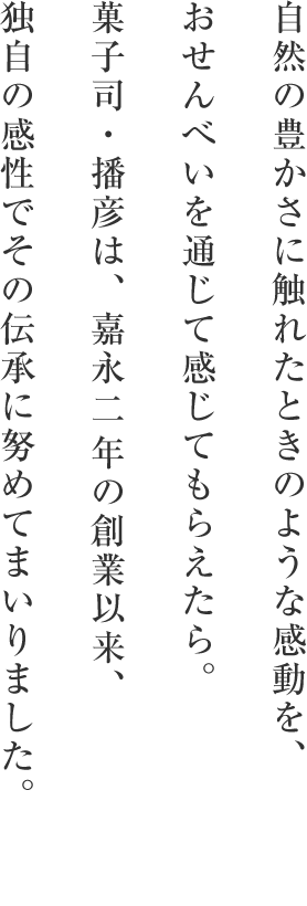 自然の豊かさに触れたときのような感動を、おせんべいを通じて感じてもらえたら。菓子司・播彦は、嘉永   年の創業以来、独自の感性でその伝承に努めてまいりました。